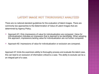 There are no national standard guidelines for the evaluation of latent images. There are  commonly two approaches to the Determination of Value of Latent Images that are  determined by Agency Policy. Approach #1: Only impressions of value for individualization are compared.  Value for  individualization indicates an impression that is deemed to be identifiable. When adopting this approach, impressions lacking value for individualization are not further compared. Approach #2: Impressions of value for individualization or exclusion are compared.  Approach #1 limits the examiners ability to thoroughly process and evaluate the latent case,  this can lead to an exclusion of information critical to a case. The ability to exclude can be a  an integral part of a case. 