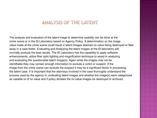 The analysis and evaluation of the latent image to determine usability can be done at the  crime scene or in the ID Laboratory based on Agency Policy. A determination on the image  value made at the crime scene could result in latent images deemed no value being destroyed or filed  away in a case folder. Evaluating and Analyzing the latent images at the ID laboratory will  normally produce the best results. The ID Laboratory has the capability to apply software  enhancements, utilize fiber optic lighting and magnification technique to assist in analyzing  and evaluating the questionable latent image(s). Again while the images may not be  identifiable they may contain enough information to exclude a victim or suspect. If the  image from the crime scene can exclude the suspect it may be a significant factor in processing  the latent case. It is important that the attorneys involved in the case thoroughly understand the  process used by the agency in; evaluating latent images and whether the image(s) were categorized  as useable or of no value and if policy dictates the no value images be destroyed or archived.  