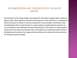 Documentation of the image analysis and disposition of the latent image(s) again is based on  Agency Policy. Many agencies document the final decision of the examiner in a computerized  record but few go into detail on how they reached the no-value decision. Remember unlike  individualizations the no-value decision is usually made by a single fingerprint examiner so  you are relying on that individuals; training and experience. If the decision on image quality is  made at the crime scene the individual may not be made by an experienced latent examiner  that determines the value of the image and the conditions at the scene will not be conducive  to a thorough accurate analysis.  
