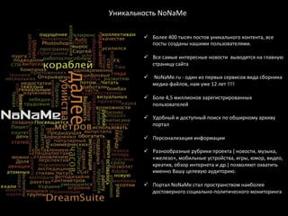 Уникальность	
  NoNaМe	
  

           ü  Более	
  400	
  тысяч	
  постов	
  уникального	
  контента,	
  все	
  
               посты	
  созданы	
  нашими	
  пользователями.	
  

           ü  Все	
  самые	
  интересные	
  новости	
  	
  выводятся	
  на	
  главную	
  
               страницу	
  сайта	
  

           ü  	
  NoNaMe.ru	
  -­‐	
  один	
  из	
  первых	
  сервисов	
  вида	
  сборника	
  
               медиа-­‐файлов,	
  нам	
  уже	
  12	
  лет	
  !!!!	
  

           ü  Боле	
  4,5	
  миллионов	
  зарегистрированных	
  
           	
  	
  	
  	
  	
  	
  	
  пользователей	
  
           	
  
           ü  Удобный	
  и	
  доступный	
  поиск	
  по	
  обширному	
  архиву	
  
                                       портал	
  

           ü  Персонализация	
  информации	
  

           ü  Разнообразные	
  рубрики	
  проекта	
  (	
  новости,	
  музыка,	
  
                «железо»,	
  мобильные	
  устройства,	
  игры,	
  юмор,	
  видео,	
  
                креатив,	
  обзор	
  интернета	
  и	
  др.)	
  позволяют	
  охватить	
  	
  
                именно	
  Вашу	
  целевую	
  аудиторию.	
  
           	
  
           ü  Портал	
  NoNaMe	
  стал	
  пространством	
  наиболее	
  
                достоверного	
  социально-­‐политического	
  мониторинга	
  
           	
  
           	
  
           	
  
 