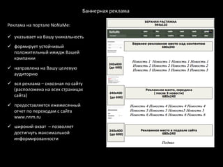 Баннерная	
  реклама	
  

Реклама	
  на	
  портале	
  NoNaMe:	
  
	
  
ü  указывает	
  на	
  Вашу	
  уникальность	
  
ü  формирует	
  устойчивый	
  
    положительный	
  имидж	
  Вашей	
  
    компании	
  

ü  направлена	
  на	
  Вашу	
  целевую	
  
    аудиторию	
  
ü  вся	
  реклама	
  –	
  сквозная	
  по	
  сайту	
  
    (расположена	
  на	
  всех	
  страницах	
  
    сайта)	
  

ü  предоставляется	
  ежемесячный	
  
    отчет	
  по	
  переходам	
  с	
  сайта	
  
    www.nnm.ru	
  	
  
Временной	
  период	
  размещения	
  баннера	
  
 ü  широкий	
  охват	
  	
  –	
  позволяет	
  
на	
  NoNaMe:	
  
       достигнуть	
  максимальной	
  
•  В	
  течение	
  суток	
  	
  
       информированности	
  
•  В	
  течение	
  недели	
  
•  В	
  течение	
  5505560	
  
• 	
   В	
  течение	
  6	
  месяцев	
  
 	
  
 