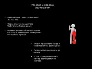 Условия и порядок
                                      размещения



§    Минимальная сумма размещения:
      30 000 руб.

§    Форма оплаты: предоплата
      Webmoney, Яндекс деньги

§    Администрация сайта имеет право
      отказать в размещении баннера без
      объяснения причин




                            Ø  Клиент присылает баннер и
                                характеристики размещения

                            Ø  Мы высылаем реквизиты на
                                оплату

                            Ø  После проведения оплаты
                                баннер размещается на
                                ресурсе.
                            	
  
 