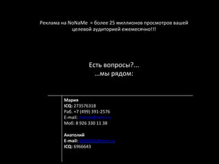 Реклама	
  на	
  NoNaMe	
  	
  =	
  более	
  25	
  миллионов	
  просмотров	
  вашей	
  
                  целевой	
  аудиторией	
  ежемесячно!!!	
  
                                              	
  




                                Есть	
  вопросы?...	
  
                                  …мы	
  рядом:	
  


              Мария	
  
              ICQ:	
  273576318	
  
              Раб.	
  +7	
  (499)	
  391-­‐2576	
  
              E-­‐mail:	
  mariya@nnm.ru	
  
              Моб:	
  8	
  926	
  330	
  11	
  38	
  
              	
  
              Анатолий	
  
              E-­‐mail:	
  6966643@nnm.ru	
  
              ICQ:	
  6966643	
  
              	
  
              	
  
 