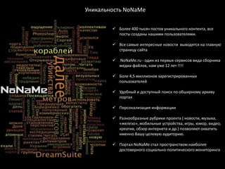 Уникальность NoNaМe

         Более 400 тысяч постов уникального контента, все
          посты созданы нашими пользователями.

         Все самые интересные новости выводятся на главную
          страницу сайта

           NoNaMe.ru - один из первых сервисов вида сборника
            медиа-файлов, нам уже 12 лет !!!!

         Боле 4,5 миллионов зарегистрированных
          пользователей

         Удобный и доступный поиск по обширному архиву
          портал

         Персонализация информации

         Разнообразные рубрики проекта ( новости, музыка,
          «железо», мобильные устройства, игры, юмор, видео,
          креатив, обзор интернета и др.) позволяют охватить
          именно Вашу целевую аудиторию.

         Портал NoNaMe стал пространством наиболее
          достоверного социально-политического мониторинга
 