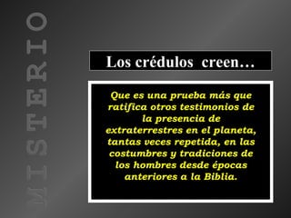 MISTERIO
Los crédulos creen…
Que es una prueba más que
ratifica otros testimonios de
la presencia de
extraterrestres en el planeta,
tantas veces repetida, en las
costumbres y tradiciones de
los hombres desde épocas
anteriores a la Biblia.