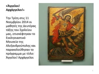 «Άγγελοι! 
Αρχάγγελοι!» 
Την Τρίτη στις 11 
Νοεμβρίου 2014 οι 
μαθητές της Δευτέρας 
τάξης του Σχολείου 
μας, επισκέφτηκαν το 
Εκκλησιαστικό 
Μουσείο της 
Αλεξανδρούπολης και 
παρακολούθησαν το 
πρόγραμμα με τίτλο: 
Άγγελοι! Αρχάγγελοι 
1 
 