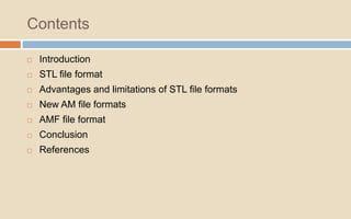 Contents
 Introduction
 STL file format
 Advantages and limitations of STL file formats
 New AM file formats
 AMF file format
 Conclusion
 References
 