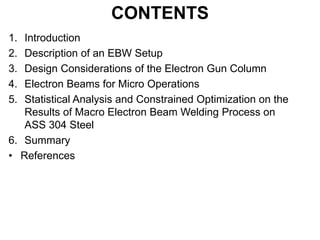 CONTENTS
1. Introduction
2. Description of an EBW Setup
3. Design Considerations of the Electron Gun Column
4. Electron Beams for Micro Operations
5. Statistical Analysis and Constrained Optimization on the
Results of Macro Electron Beam Welding Process on
ASS 304 Steel
6. Summary
• References
 