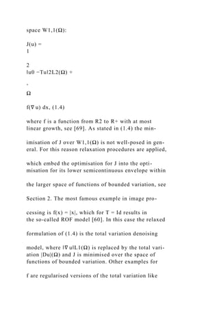 space W1,1(Ω):
J(u) =
1
2
‖u0 −Tu‖2L2(Ω) +
ˆ
Ω
f(∇ u) dx, (1.4)
where f is a function from R2 to R+ with at most
linear growth, see [69]. As stated in (1.4) the min-
imisation of J over W1,1(Ω) is not well-posed in gen-
eral. For this reason relaxation procedures are applied,
which embed the optimisation for J into the opti-
misation for its lower semicontinuous envelope within
the larger space of functions of bounded variation, see
Section 2. The most famous example in image pro-
cessing is f(x) = |x|, which for T = Id results in
the so-called ROF model [60]. In this case the relaxed
formulation of (1.4) is the total variation denoising
model, where ‖∇ u‖L1(Ω) is replaced by the total vari-
ation |Du|(Ω) and J is minimised over the space of
functions of bounded variation. Other examples for
f are regularised versions of the total variation like
 