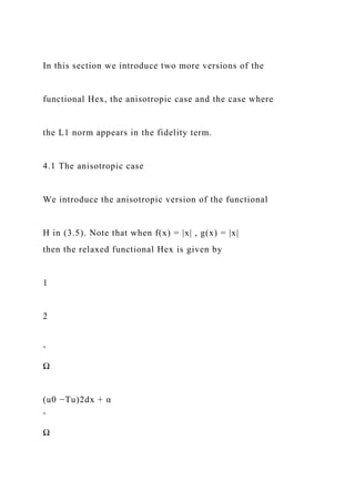 In this section we introduce two more versions of the
functional Hex, the anisotropic case and the case where
the L1 norm appears in the fidelity term.
4.1 The anisotropic case
We introduce the anisotropic version of the functional
H in (3.5). Note that when f(x) = |x| , g(x) = |x|
then the relaxed functional Hex is given by
1
2
ˆ
Ω
(u0 −Tu)2dx + α
ˆ
Ω
 