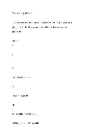 |∇ u| dx + β|D2u|Ω.
Its anisotropic analogue is defined for f(x) = |x|1 and
g(x) = |x|1. In that case, the relaxed functional is
given by
F(u) =
1
2
ˆ
Ω
(u0 −Tu)2 dx + α
ˆ
Ω
(|ux| + |uy|) dx
+β
(
|D1ux|(Ω) + |D2ux|(Ω)
+|D1uy|(Ω) + |D2uy|(Ω)
 