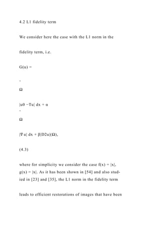 4.2 L1 fidelity term
We consider here the case with the L1 norm in the
fidelity term, i.e.
G(u) =
ˆ
Ω
|u0 −Tu| dx + α
ˆ
Ω
|∇ u| dx + β|D2u|(Ω),
(4.3)
where for simplicity we consider the case f(x) = |x|,
g(x) = |x|. As it has been shown in [54] and also stud-
ied in [23] and [35], the L1 norm in the fidelity term
leads to efficient restorations of images that have been
 