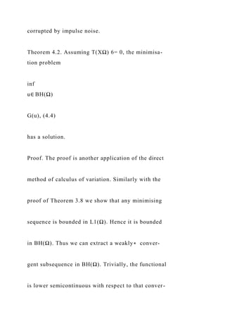 corrupted by impulse noise.
Theorem 4.2. Assuming T(XΩ) 6= 0, the minimisa-
tion problem
inf
u∈ BH(Ω)
G(u), (4.4)
has a solution.
Proof. The proof is another application of the direct
method of calculus of variation. Similarly with the
proof of Theorem 3.8 we show that any minimising
sequence is bounded in L1(Ω). Hence it is bounded
in BH(Ω). Thus we can extract a weakly∗ conver-
gent subsequence in BH(Ω). Trivially, the functional
is lower semicontinuous with respect to that conver-
 