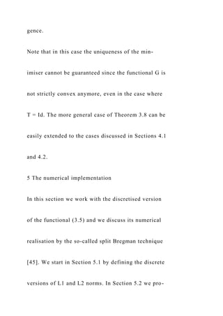 gence.
Note that in this case the uniqueness of the min-
imiser cannot be guaranteed since the functional G is
not strictly convex anymore, even in the case where
T = Id. The more general case of Theorem 3.8 can be
easily extended to the cases discussed in Sections 4.1
and 4.2.
5 The numerical implementation
In this section we work with the discretised version
of the functional (3.5) and we discuss its numerical
realisation by the so-called split Bregman technique
[45]. We start in Section 5.1 by defining the discrete
versions of L1 and L2 norms. In Section 5.2 we pro-
 