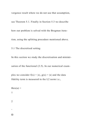 vergence result where we do not use that assumption,
see Theorem 5.1. Finally in Section 5.3 we describe
how our problem is solved with the Bregman itera-
tion, using the splitting procedure mentioned above.
5.1 The discretised setting
In this section we study the discretisation and minimi-
sation of the functional (3.5). In our numerical exam-
ples we consider f(x) = |x|, g(x) = |x| and the data
fidelity term is measured in the L2 norm i.e.,
Hex(u) =
1
2
ˆ
Ω
 