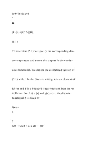 (u0−Tu)2dx+α
ˆ
Ω
|∇ u|dx+β|D2u|(Ω).
(5.1)
To discretise (5.1) we specify the corresponding dis-
crete operators and norms that appear in the contin-
uous functional. We denote the discretised version of
(5.1) with J. In the discrete setting, u is an element of
Rn×m and T is a bounded linear operator from Rn×m
to Rn×m. For f(x) = |x| and g(x) = |x|, the discrete
functional J is given by
J(u) =
1
2
‖u0 −Tu‖22 + α‖∇ u‖1 + β‖∇
 