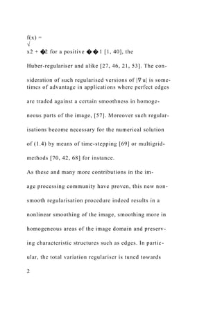 f(x) =
√
x2 + �2 for a positive � � 1 [1, 40], the
Huber-regulariser and alike [27, 46, 21, 53]. The con-
sideration of such regularised versions of |∇ u| is some-
times of advantage in applications where perfect edges
are traded against a certain smoothness in homoge-
neous parts of the image, [57]. Moreover such regular-
isations become necessary for the numerical solution
of (1.4) by means of time-stepping [69] or multigrid-
methods [70, 42, 68] for instance.
As these and many more contributions in the im-
age processing community have proven, this new non-
smooth regularisation procedure indeed results in a
nonlinear smoothing of the image, smoothing more in
homogeneous areas of the image domain and preserv-
ing characteristic structures such as edges. In partic-
ular, the total variation regulariser is tuned towards
2
 