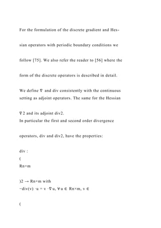 For the formulation of the discrete gradient and Hes-
sian operators with periodic boundary conditions we
follow [75]. We also refer the reader to [56] where the
form of the discrete operators is described in detail.
We define ∇ and div consistently with the continuous
setting as adjoint operators. The same for the Hessian
∇ 2 and its adjoint div2.
In particular the first and second order divergence
operators, div and div2, have the properties:
div :
(
Rn×m
)2 → Rn×m with
−div(v) ·u = v ·∇ u, ∀ u ∈ Rn×m, v ∈
(
 