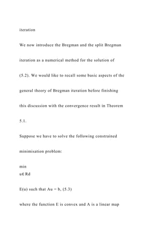 iteration
We now introduce the Bregman and the split Bregman
iteration as a numerical method for the solution of
(5.2). We would like to recall some basic aspects of the
general theory of Bregman iteration before finishing
this discussion with the convergence result in Theorem
5.1.
Suppose we have to solve the following constrained
minimisation problem:
min
u∈ Rd
E(u) such that Au = b, (5.3)
where the function E is convex and A is a linear map
 