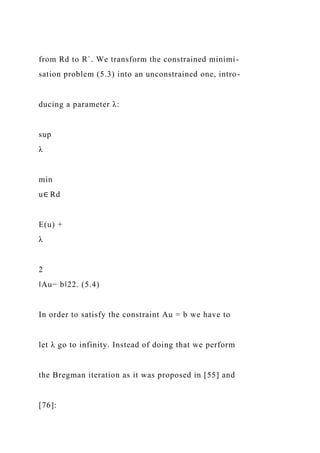 from Rd to R`. We transform the constrained minimi-
sation problem (5.3) into an unconstrained one, intro-
ducing a parameter λ:
sup
λ
min
u∈ Rd
E(u) +
λ
2
‖Au− b‖22. (5.4)
In order to satisfy the constraint Au = b we have to
let λ go to infinity. Instead of doing that we perform
the Bregman iteration as it was proposed in [55] and
[76]:
 