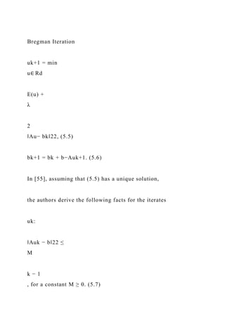 Bregman Iteration
uk+1 = min
u∈ Rd
E(u) +
λ
2
‖Au− bk‖22, (5.5)
bk+1 = bk + b−Auk+1. (5.6)
In [55], assuming that (5.5) has a unique solution,
the authors derive the following facts for the iterates
uk:
‖Auk − b‖22 ≤
M
k − 1
, for a constant M ≥ 0. (5.7)
 