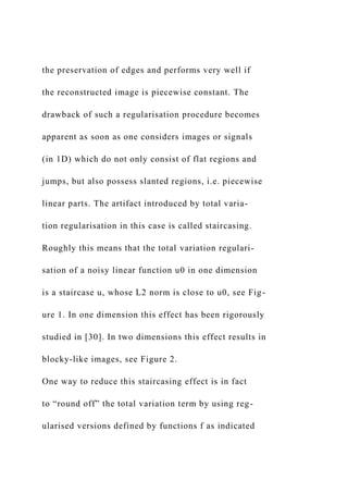 the preservation of edges and performs very well if
the reconstructed image is piecewise constant. The
drawback of such a regularisation procedure becomes
apparent as soon as one considers images or signals
(in 1D) which do not only consist of flat regions and
jumps, but also possess slanted regions, i.e. piecewise
linear parts. The artifact introduced by total varia-
tion regularisation in this case is called staircasing.
Roughly this means that the total variation regulari-
sation of a noisy linear function u0 in one dimension
is a staircase u, whose L2 norm is close to u0, see Fig-
ure 1. In one dimension this effect has been rigorously
studied in [30]. In two dimensions this effect results in
blocky-like images, see Figure 2.
One way to reduce this staircasing effect is in fact
to “round off” the total variation term by using reg-
ularised versions defined by functions f as indicated
 