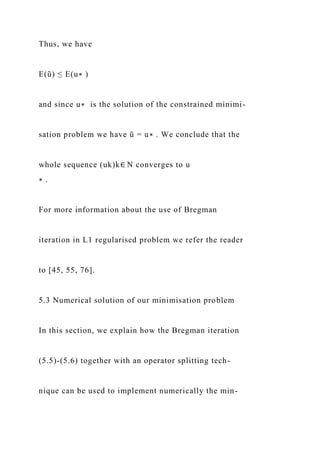 Thus, we have
E(ũ) ≤ E(u∗ )
and since u∗ is the solution of the constrained minimi-
sation problem we have ũ = u∗ . We conclude that the
whole sequence (uk)k∈ N converges to u
∗ .
For more information about the use of Bregman
iteration in L1 regularised problem we refer the reader
to [45, 55, 76].
5.3 Numerical solution of our minimisation problem
In this section, we explain how the Bregman iteration
(5.5)-(5.6) together with an operator splitting tech-
nique can be used to implement numerically the min-
 