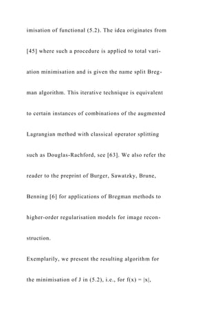 imisation of functional (5.2). The idea originates from
[45] where such a procedure is applied to total vari-
ation minimisation and is given the name split Breg-
man algorithm. This iterative technique is equivalent
to certain instances of combinations of the augmented
Lagrangian method with classical operator splitting
such as Douglas-Rachford, see [63]. We also refer the
reader to the preprint of Burger, Sawatzky, Brune,
Benning [6] for applications of Bregman methods to
higher-order regularisation models for image recon-
struction.
Exemplarily, we present the resulting algorithm for
the minimisation of J in (5.2), i.e., for f(x) = |x|,
 