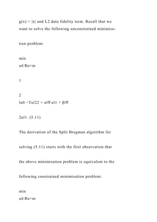 g(x) = |x| and L2 data fidelity term. Recall that we
want to solve the following unconstrained minimisa-
tion problem:
min
u∈ Rn×m
1
2
‖u0 −Tu‖22 + α‖∇ u‖1 + β‖∇
2u‖1. (5.11)
The derivation of the Split Bregman algorithm for
solving (5.11) starts with the first observation that
the above minimisation problem is equivalent to the
following constrained minimisation problem:
min
u∈ Rn×m
 
