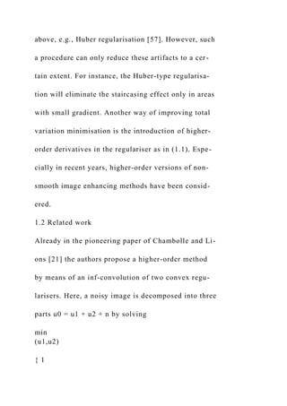 above, e.g., Huber regularisation [57]. However, such
a procedure can only reduce these artifacts to a cer-
tain extent. For instance, the Huber-type regularisa-
tion will eliminate the staircasing effect only in areas
with small gradient. Another way of improving total
variation minimisation is the introduction of higher-
order derivatives in the regulariser as in (1.1). Espe-
cially in recent years, higher-order versions of non-
smooth image enhancing methods have been consid-
ered.
1.2 Related work
Already in the pioneering paper of Chambolle and Li-
ons [21] the authors propose a higher-order method
by means of an inf-convolution of two convex regu-
larisers. Here, a noisy image is decomposed into three
parts u0 = u1 + u2 + n by solving
min
(u1,u2)
{ 1
 