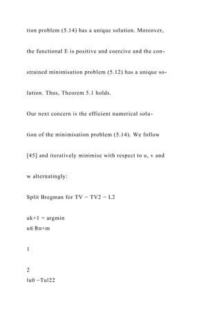 tion problem (5.14) has a unique solution. Moreover,
the functional E is positive and coercive and the con-
strained minimisation problem (5.12) has a unique so-
lution. Thus, Theorem 5.1 holds.
Our next concern is the efficient numerical solu-
tion of the minimisation problem (5.14). We follow
[45] and iteratively minimise with respect to u, v and
w alternatingly:
Split Bregman for TV − TV2 − L2
uk+1 = argmin
u∈ Rn×m
1
2
‖u0 −Tu‖22
 