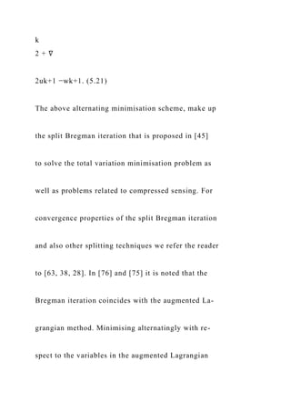 k
2 + ∇
2uk+1 −wk+1. (5.21)
The above alternating minimisation scheme, make up
the split Bregman iteration that is proposed in [45]
to solve the total variation minimisation problem as
well as problems related to compressed sensing. For
convergence properties of the split Bregman iteration
and also other splitting techniques we refer the reader
to [63, 38, 28]. In [76] and [75] it is noted that the
Bregman iteration coincides with the augmented La-
grangian method. Minimising alternatingly with re-
spect to the variables in the augmented Lagrangian
 