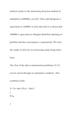 method results to the alternating direction method of
multipliers (ADMM), see [43]. Thus split Bregman is
equivalent to ADMM. In [43] and [36] it is shown that
ADMM is equivalent to Douglas-Rachford splitting al-
gorithm and thus convergence is guaranteed. We refer
the reader to [63] for an interesting study along these
lines.
The first of the above minimisation problems (5.17),
can be solved through its optimality condition. This
condition reads:
T∗ Tu−λdiv (∇ u) + λdiv2
(
∇ 2u
)
 