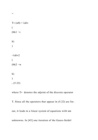 =
T∗ (u0) + λdiv
(
(bk1 −v
k)
)
−λdiv2
(
(bk2 −w
k)
)
, (5.22)
where T∗ denotes the adjoint of the discrete operator
T. Since all the operators that appear in (5.22) are lin-
ear, it leads to a linear system of equations with nm
unknowns. In [45] one iteration of the Gauss-Seidel
 