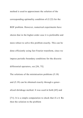 method is used to approximate the solution of the
corresponding optimality condition of (5.22) for the
ROF problem. However, numerical experiments have
shown that in the higher-order case it is preferable and
more robust to solve this problem exactly. This can be
done efficiently using fast Fourier transform, since we
impose periodic boundary conditions for the discrete
differential operators, see [56, 75]
The solutions of the minimisation problems (5.18)
and (5.19) can be obtained exactly through a gener-
alised shrinkage method. It was used in both [45] and
[71]. It is a simple computation to check that if a ∈ Rn
then the solution to the problem
 