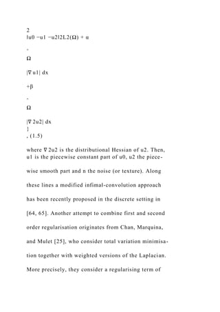 2
‖u0 −u1 −u2‖2L2(Ω) + α
ˆ
Ω
|∇ u1| dx
+β
ˆ
Ω
|∇ 2u2| dx
}
, (1.5)
where ∇ 2u2 is the distributional Hessian of u2. Then,
u1 is the piecewise constant part of u0, u2 the piece-
wise smooth part and n the noise (or texture). Along
these lines a modified infimal-convolution approach
has been recently proposed in the discrete setting in
[64, 65]. Another attempt to combine first and second
order regularisation originates from Chan, Marquina,
and Mulet [25], who consider total variation minimisa-
tion together with weighted versions of the Laplacian.
More precisely, they consider a regularising term of
 