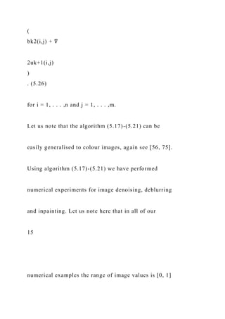 (
bk2(i,j) + ∇
2uk+1(i,j)
)
. (5.26)
for i = 1, . . . ,n and j = 1, . . . ,m.
Let us note that the algorithm (5.17)-(5.21) can be
easily generalised to colour images, again see [56, 75].
Using algorithm (5.17)-(5.21) we have performed
numerical experiments for image denoising, deblurring
and inpainting. Let us note here that in all of our
15
numerical examples the range of image values is [0, 1]
 