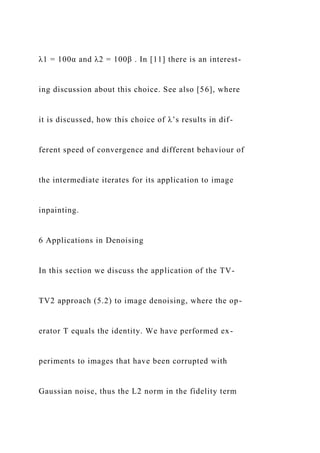 λ1 = 100α and λ2 = 100β . In [11] there is an interest-
ing discussion about this choice. See also [56], where
it is discussed, how this choice of λ’s results in dif-
ferent speed of convergence and different behaviour of
the intermediate iterates for its application to image
inpainting.
6 Applications in Denoising
In this section we discuss the application of the TV-
TV2 approach (5.2) to image denoising, where the op-
erator T equals the identity. We have performed ex-
periments to images that have been corrupted with
Gaussian noise, thus the L2 norm in the fidelity term
 