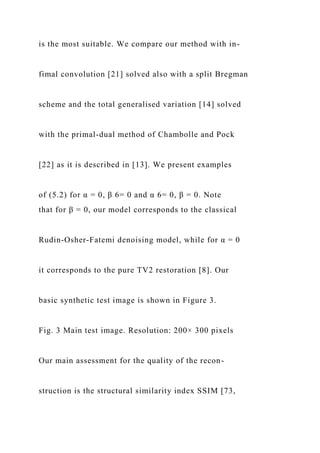 is the most suitable. We compare our method with in-
fimal convolution [21] solved also with a split Bregman
scheme and the total generalised variation [14] solved
with the primal-dual method of Chambolle and Pock
[22] as it is described in [13]. We present examples
of (5.2) for α = 0, β 6= 0 and α 6= 0, β = 0. Note
that for β = 0, our model corresponds to the classical
Rudin-Osher-Fatemi denoising model, while for α = 0
it corresponds to the pure TV2 restoration [8]. Our
basic synthetic test image is shown in Figure 3.
Fig. 3 Main test image. Resolution: 200× 300 pixels
Our main assessment for the quality of the recon-
struction is the structural similarity index SSIM [73,
 
