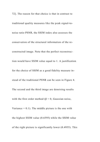 72]. The reason for that choice is that in contrast to
traditional quality measures like the peak signal-to-
noise ratio PSNR, the SSIM index also assesses the
conservation of the structural information of the re-
constructed image. Note that the perfect reconstruc-
tion would have SSIM value equal to 1. A justification
for the choice of SSIM as a good fidelity measure in-
stead of the traditional PSNR can be seen in Figure 4.
The second and the third image are denoising results
with the first order method (β = 0, Gaussian noise,
Variance = 0.1). The middle picture is the one with
the highest SSIM value (0.6595) while the SSIM value
of the right picture is significantly lower (0.4955). This
 