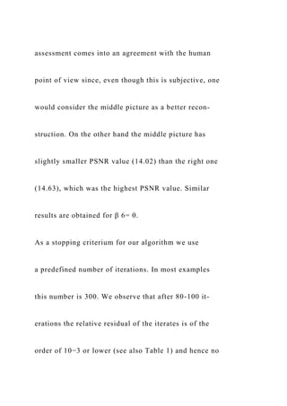 assessment comes into an agreement with the human
point of view since, even though this is subjective, one
would consider the middle picture as a better recon-
struction. On the other hand the middle picture has
slightly smaller PSNR value (14.02) than the right one
(14.63), which was the highest PSNR value. Similar
results are obtained for β 6= 0.
As a stopping criterium for our algorithm we use
a predefined number of iterations. In most examples
this number is 300. We observe that after 80-100 it-
erations the relative residual of the iterates is of the
order of 10−3 or lower (see also Table 1) and hence no
 
