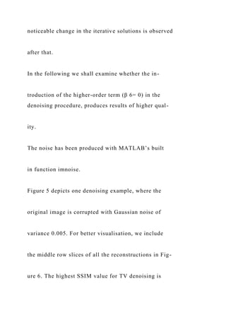 noticeable change in the iterative solutions is observed
after that.
In the following we shall examine whether the in-
troduction of the higher-order term (β 6= 0) in the
denoising procedure, produces results of higher qual-
ity.
The noise has been produced with MATLAB’s built
in function imnoise.
Figure 5 depicts one denoising example, where the
original image is corrupted with Gaussian noise of
variance 0.005. For better visualisation, we include
the middle row slices of all the reconstructions in Fig-
ure 6. The highest SSIM value for TV denoising is
 