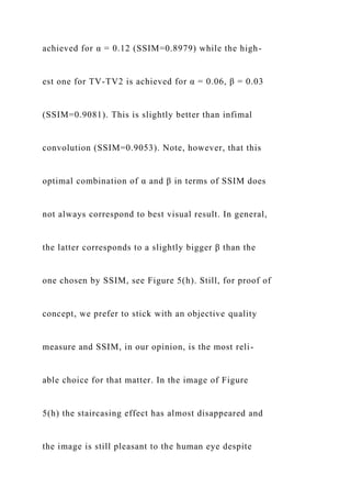 achieved for α = 0.12 (SSIM=0.8979) while the high-
est one for TV-TV2 is achieved for α = 0.06, β = 0.03
(SSIM=0.9081). This is slightly better than infimal
convolution (SSIM=0.9053). Note, however, that this
optimal combination of α and β in terms of SSIM does
not always correspond to best visual result. In general,
the latter corresponds to a slightly bigger β than the
one chosen by SSIM, see Figure 5(h). Still, for proof of
concept, we prefer to stick with an objective quality
measure and SSIM, in our opinion, is the most reli-
able choice for that matter. In the image of Figure
5(h) the staircasing effect has almost disappeared and
the image is still pleasant to the human eye despite
 