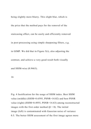 being slightly more blurry. This slight blur, which is
the price that the method pays for the removal of the
staircasing effect, can be easily and efficiently removed
in post-processing using simple sharpening filters, e.g.
in GIMP. We did that in Figure 5(i), also adjusting the
contrast, and achieve a very good result both visually
and SSIM-wise (0.9463).
16
Fig. 4 Justification for the usage of SSIM index. Best SSIM
value (middle) (SSIM=0.6595, PSNR=14.02) and best PSNR
value (right) (SSIM=0.4955, PSNR=14.63) among reconstructed
images with the first order method (β = 0). The initial
image (left) is contaminated with Gaussian noise of variance
0.5. The better SSIM assessment of the first image agrees more
 
