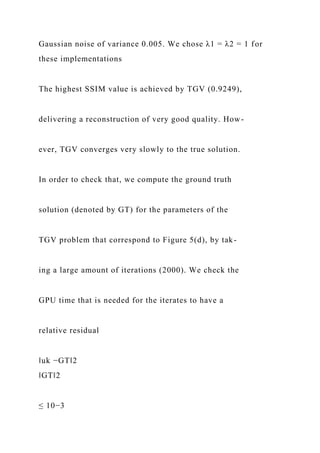 Gaussian noise of variance 0.005. We chose λ1 = λ2 = 1 for
these implementations
The highest SSIM value is achieved by TGV (0.9249),
delivering a reconstruction of very good quality. How-
ever, TGV converges very slowly to the true solution.
In order to check that, we compute the ground truth
solution (denoted by GT) for the parameters of the
TGV problem that correspond to Figure 5(d), by tak-
ing a large amount of iterations (2000). We check the
GPU time that is needed for the iterates to have a
relative residual
‖uk −GT‖2
‖GT‖2
≤ 10−3
 