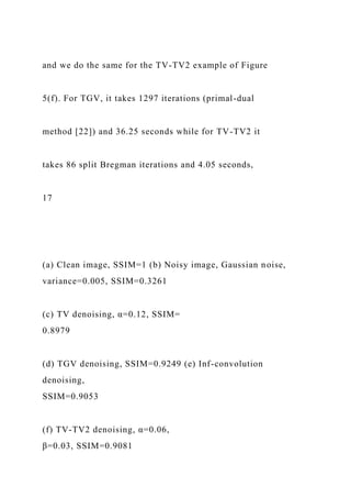 and we do the same for the TV-TV2 example of Figure
5(f). For TGV, it takes 1297 iterations (primal-dual
method [22]) and 36.25 seconds while for TV-TV2 it
takes 86 split Bregman iterations and 4.05 seconds,
17
(a) Clean image, SSIM=1 (b) Noisy image, Gaussian noise,
variance=0.005, SSIM=0.3261
(c) TV denoising, α=0.12, SSIM=
0.8979
(d) TGV denoising, SSIM=0.9249 (e) Inf-convolution
denoising,
SSIM=0.9053
(f) TV-TV2 denoising, α=0.06,
β=0.03, SSIM=0.9081
 