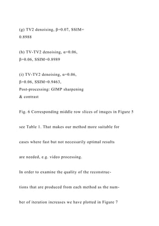 (g) TV2 denoising, β=0.07, SSIM=
0.8988
(h) TV-TV2 denoising, α=0.06,
β=0.06, SSIM=0.8989
(i) TV-TV2 denoising, α=0.06,
β=0.06, SSIM=0.9463,
Post-processing: GIMP sharpening
& contrast
Fig. 6 Corresponding middle row slices of images in Figure 5
see Table 1. That makes our method more suitable for
cases where fast but not necessarily optimal results
are needed, e.g. video processing.
In order to examine the quality of the reconstruc-
tions that are produced from each method as the num-
ber of iteration increases we have plotted in Figure 7
 