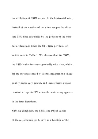 the evolution of SSIM values. In the horizontal axis,
instead of the number of iterations we put the abso-
lute CPU time calculated by the product of the num-
ber of iterations times the CPU time per iteration
as it is seen in Table 1. We observe that, for TGV,
the SSIM value increases gradually with time, while
for the methods solved with split Bregman the image
quality peaks very quickly and then remains almost
constant except for TV where the staircasing appears
in the later iterations.
Next we check how the SSIM and PSNR values
of the restored images behave as a function of the
 