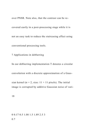 over PNSR. Note also, that the contrast can be re-
covered easily in a post-processing stage while it is
not an easy task to reduce the staircasing effect using
conventional processing tools.
7 Applications in deblurring
In our deblurring implementation T denotes a circular
convolution with a discrete approximation of a Gaus-
sian kernel (σ = 2, size: 11 × 11 pixels). The initial
image is corrupted by additive Gaussian noise of vari-
18
0 0.17 0.5 1.08 1.5 1.89 2.5 3
0.7
 