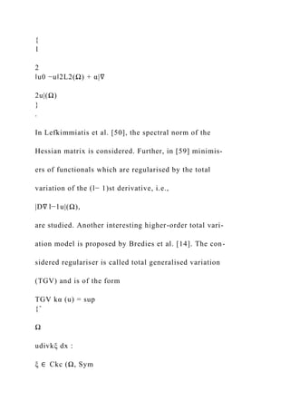 {
1
2
‖u0 −u‖2L2(Ω) + α|∇
2u|(Ω)
}
.
In Lefkimmiatis et al. [50], the spectral norm of the
Hessian matrix is considered. Further, in [59] minimis-
ers of functionals which are regularised by the total
variation of the (l− 1)st derivative, i.e.,
|D∇ l−1u|(Ω),
are studied. Another interesting higher-order total vari-
ation model is proposed by Bredies et al. [14]. The con-
sidered regulariser is called total generalised variation
(TGV) and is of the form
TGV kα (u) = sup
{ˆ
Ω
udivkξ dx :
ξ ∈ Ckc (Ω, Sym
 